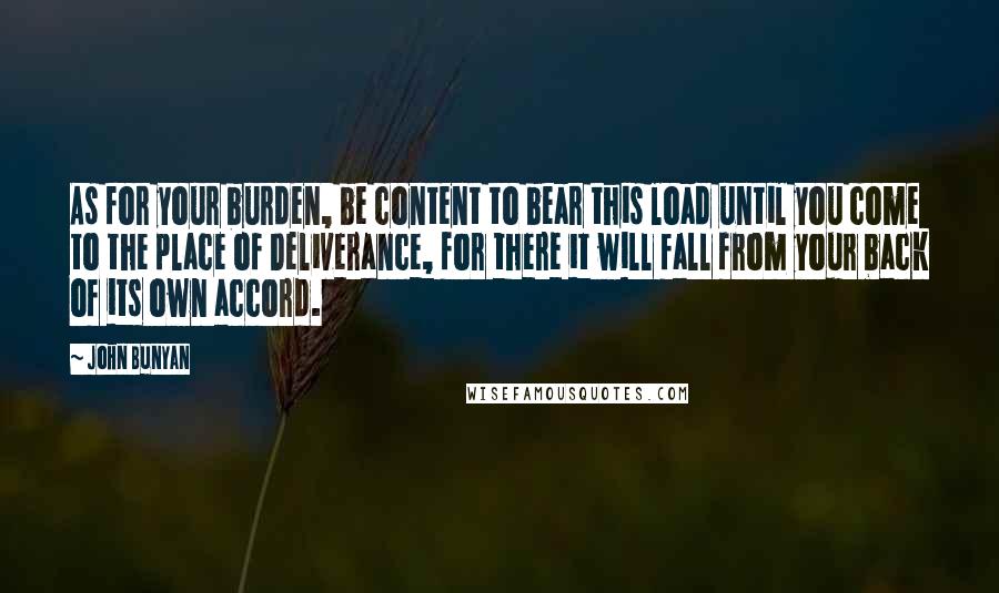 John Bunyan Quotes: As for your burden, be content to bear this load until you come to the place of Deliverance, for there it will fall from your back of its own accord.