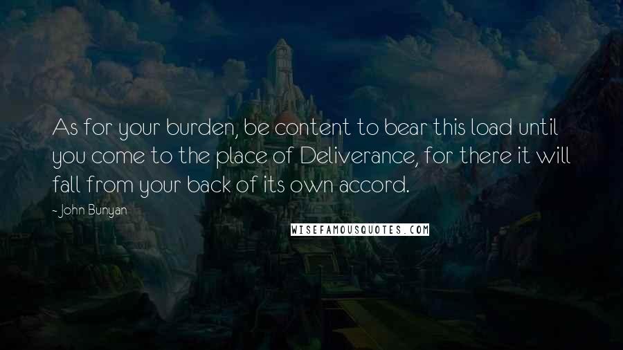 John Bunyan Quotes: As for your burden, be content to bear this load until you come to the place of Deliverance, for there it will fall from your back of its own accord.