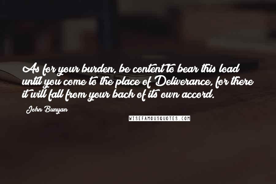 John Bunyan Quotes: As for your burden, be content to bear this load until you come to the place of Deliverance, for there it will fall from your back of its own accord.