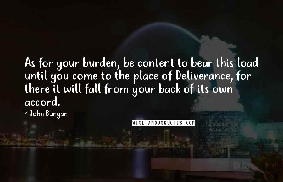 John Bunyan Quotes: As for your burden, be content to bear this load until you come to the place of Deliverance, for there it will fall from your back of its own accord.