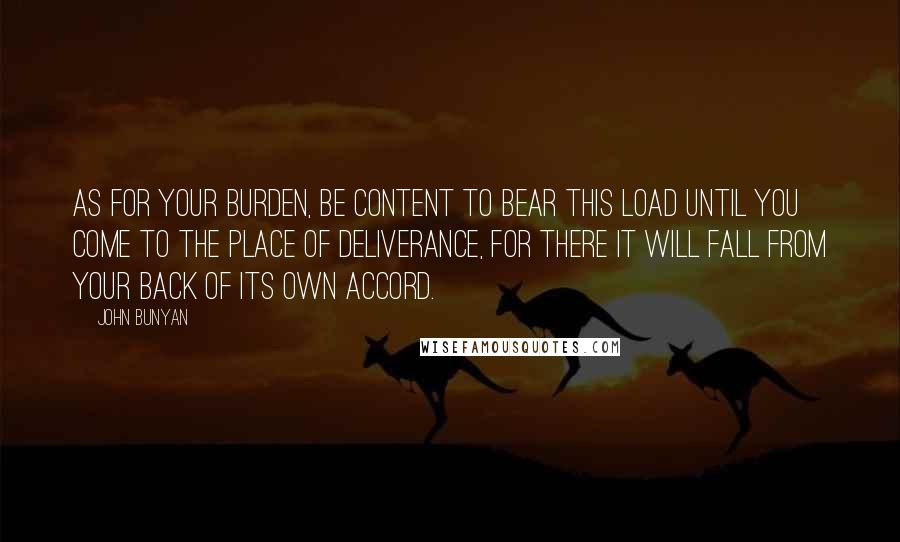 John Bunyan Quotes: As for your burden, be content to bear this load until you come to the place of Deliverance, for there it will fall from your back of its own accord.