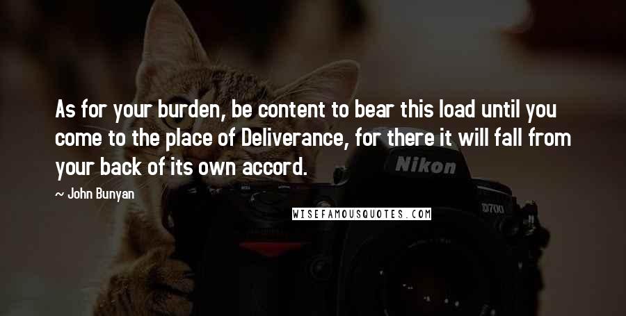 John Bunyan Quotes: As for your burden, be content to bear this load until you come to the place of Deliverance, for there it will fall from your back of its own accord.