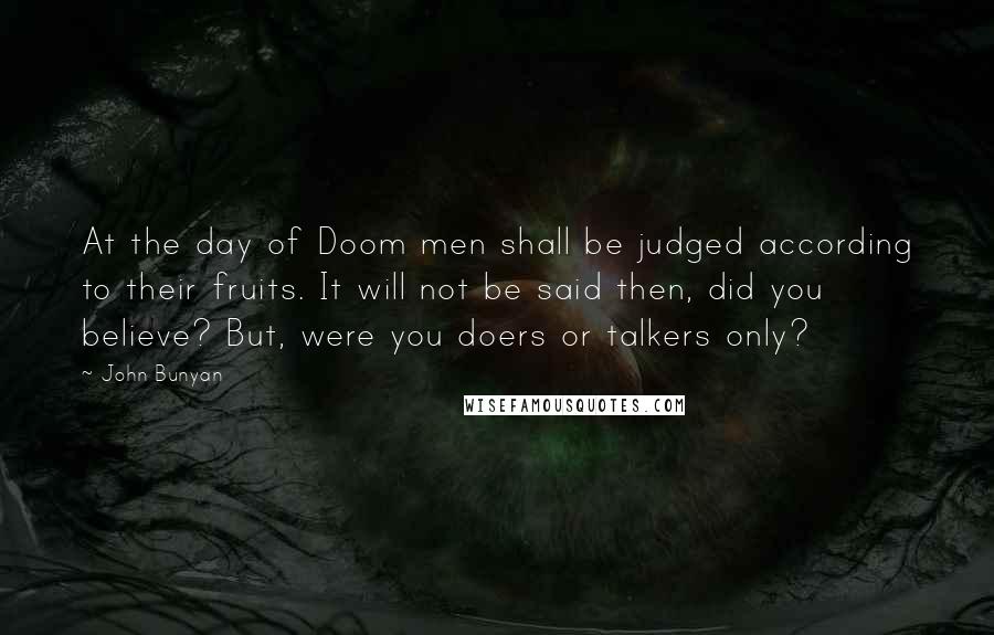 John Bunyan Quotes: At the day of Doom men shall be judged according to their fruits. It will not be said then, did you believe? But, were you doers or talkers only?