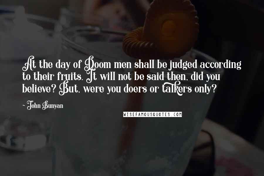 John Bunyan Quotes: At the day of Doom men shall be judged according to their fruits. It will not be said then, did you believe? But, were you doers or talkers only?