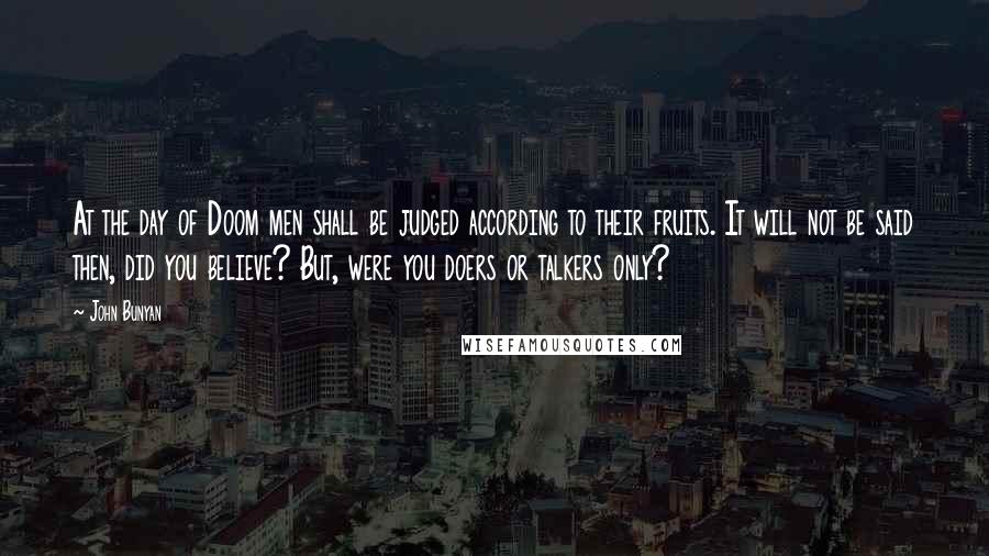 John Bunyan Quotes: At the day of Doom men shall be judged according to their fruits. It will not be said then, did you believe? But, were you doers or talkers only?