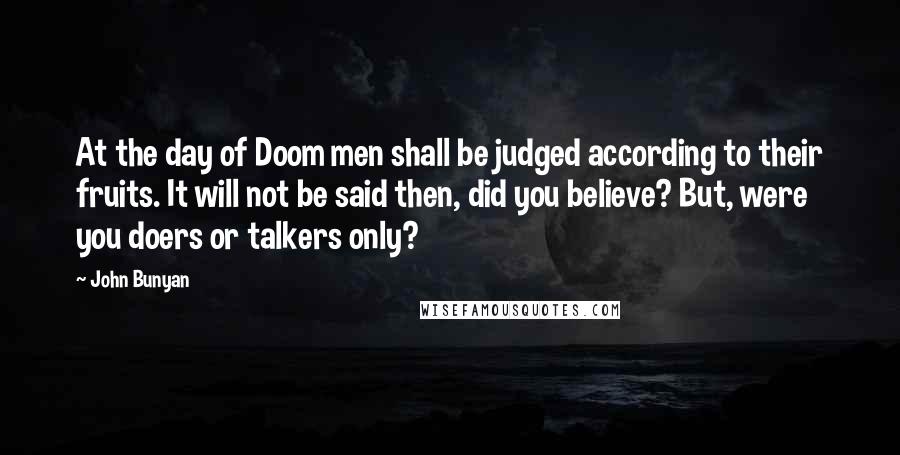 John Bunyan Quotes: At the day of Doom men shall be judged according to their fruits. It will not be said then, did you believe? But, were you doers or talkers only?