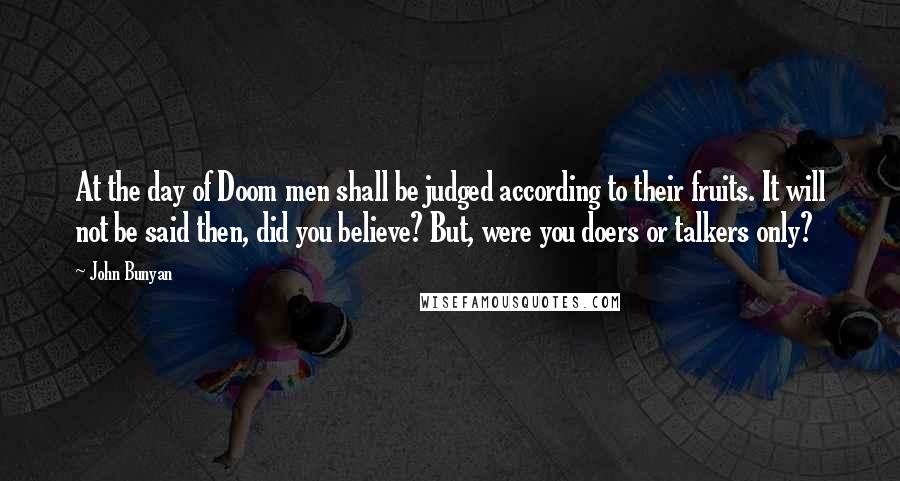 John Bunyan Quotes: At the day of Doom men shall be judged according to their fruits. It will not be said then, did you believe? But, were you doers or talkers only?