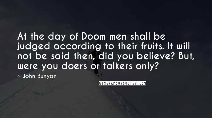 John Bunyan Quotes: At the day of Doom men shall be judged according to their fruits. It will not be said then, did you believe? But, were you doers or talkers only?