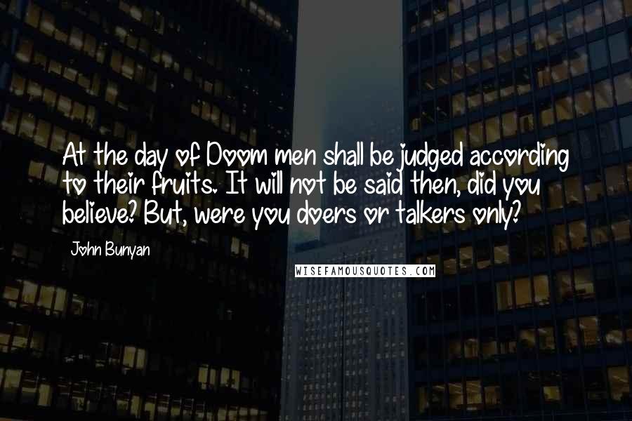 John Bunyan Quotes: At the day of Doom men shall be judged according to their fruits. It will not be said then, did you believe? But, were you doers or talkers only?