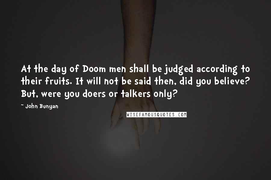 John Bunyan Quotes: At the day of Doom men shall be judged according to their fruits. It will not be said then, did you believe? But, were you doers or talkers only?