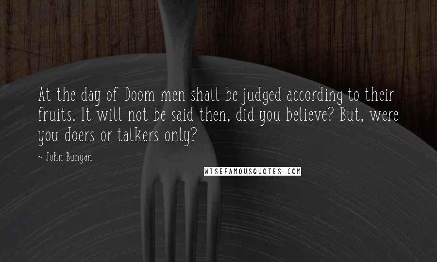 John Bunyan Quotes: At the day of Doom men shall be judged according to their fruits. It will not be said then, did you believe? But, were you doers or talkers only?