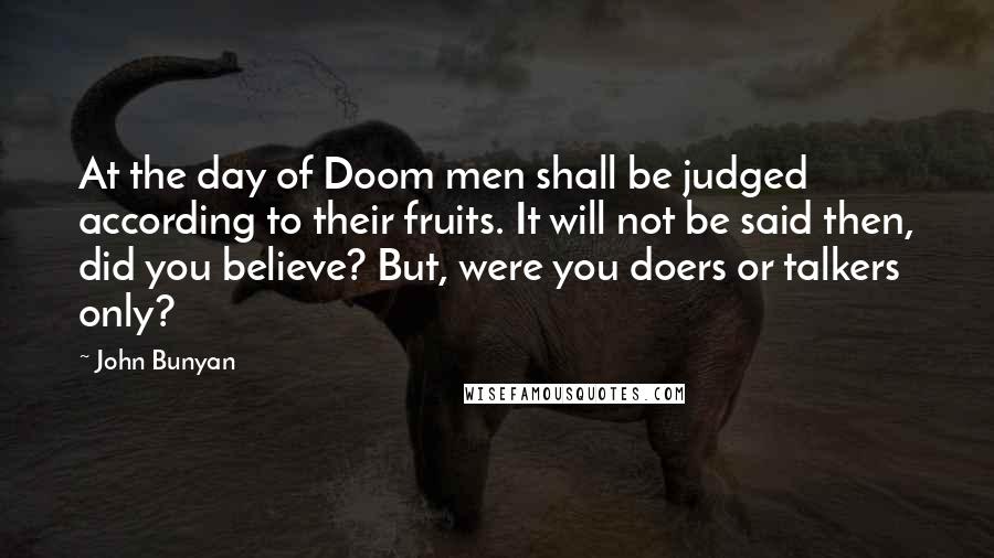 John Bunyan Quotes: At the day of Doom men shall be judged according to their fruits. It will not be said then, did you believe? But, were you doers or talkers only?