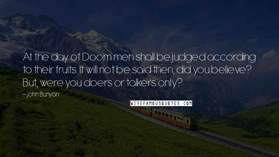 John Bunyan Quotes: At the day of Doom men shall be judged according to their fruits. It will not be said then, did you believe? But, were you doers or talkers only?