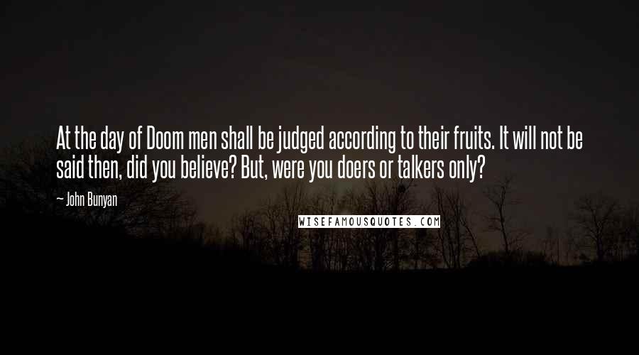 John Bunyan Quotes: At the day of Doom men shall be judged according to their fruits. It will not be said then, did you believe? But, were you doers or talkers only?