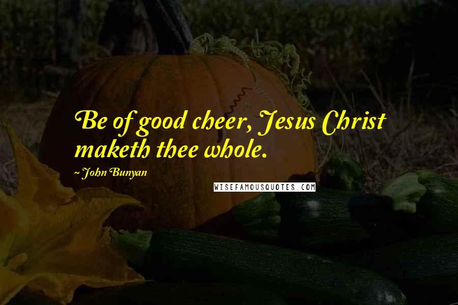 John Bunyan Quotes: Be of good cheer, Jesus Christ maketh thee whole.