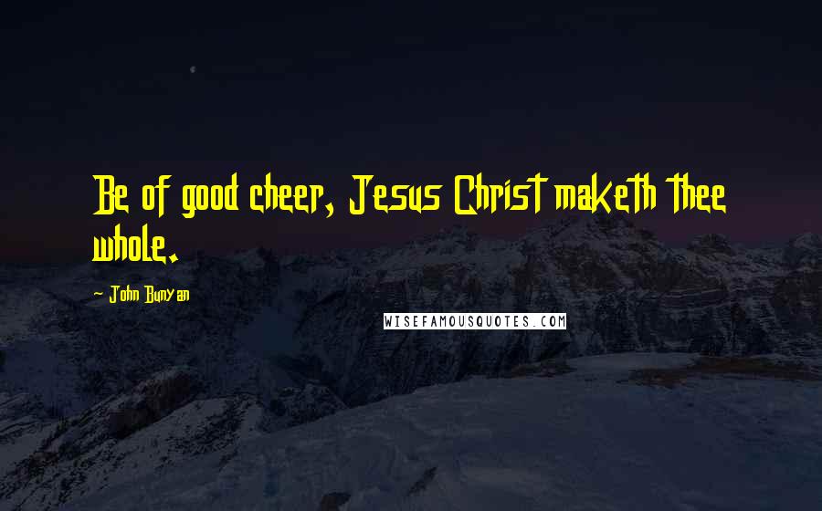 John Bunyan Quotes: Be of good cheer, Jesus Christ maketh thee whole.