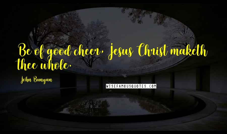 John Bunyan Quotes: Be of good cheer, Jesus Christ maketh thee whole.