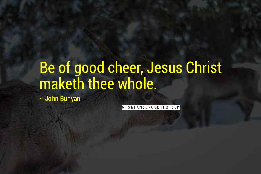 John Bunyan Quotes: Be of good cheer, Jesus Christ maketh thee whole.