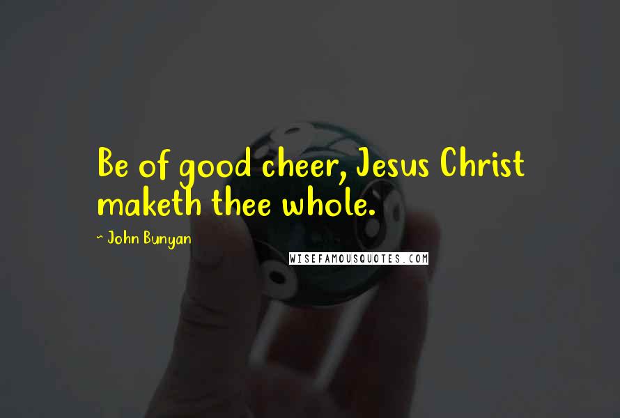 John Bunyan Quotes: Be of good cheer, Jesus Christ maketh thee whole.