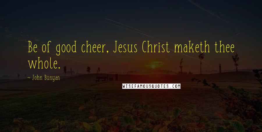 John Bunyan Quotes: Be of good cheer, Jesus Christ maketh thee whole.