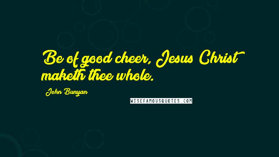 John Bunyan Quotes: Be of good cheer, Jesus Christ maketh thee whole.