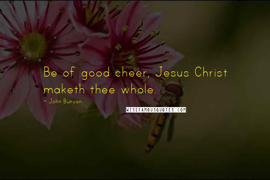 John Bunyan Quotes: Be of good cheer, Jesus Christ maketh thee whole.