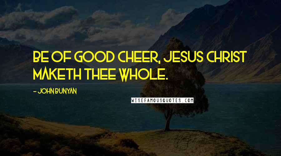 John Bunyan Quotes: Be of good cheer, Jesus Christ maketh thee whole.