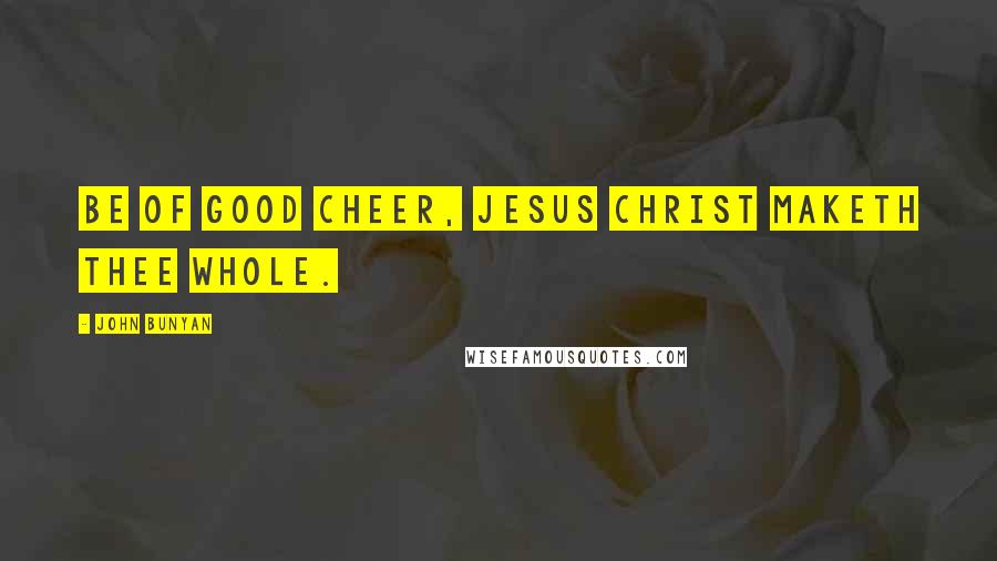 John Bunyan Quotes: Be of good cheer, Jesus Christ maketh thee whole.