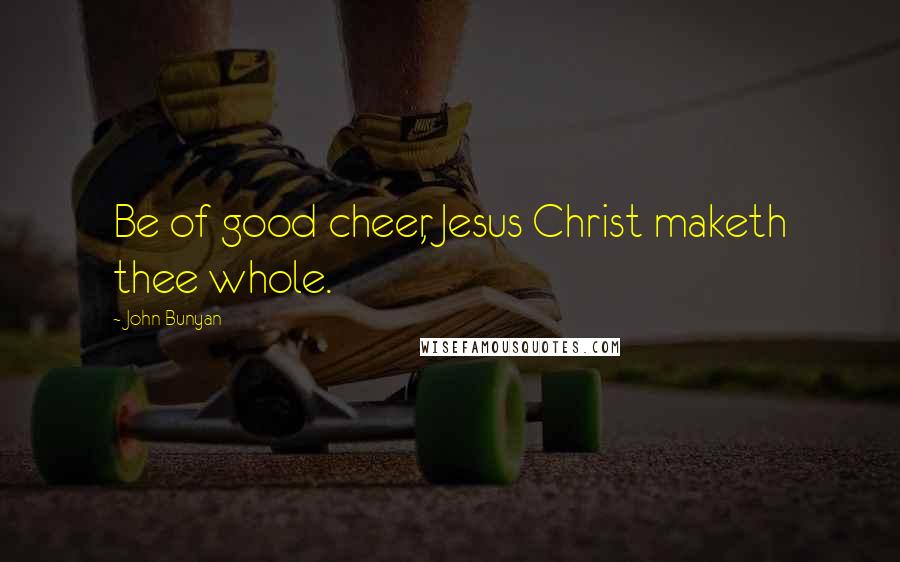 John Bunyan Quotes: Be of good cheer, Jesus Christ maketh thee whole.