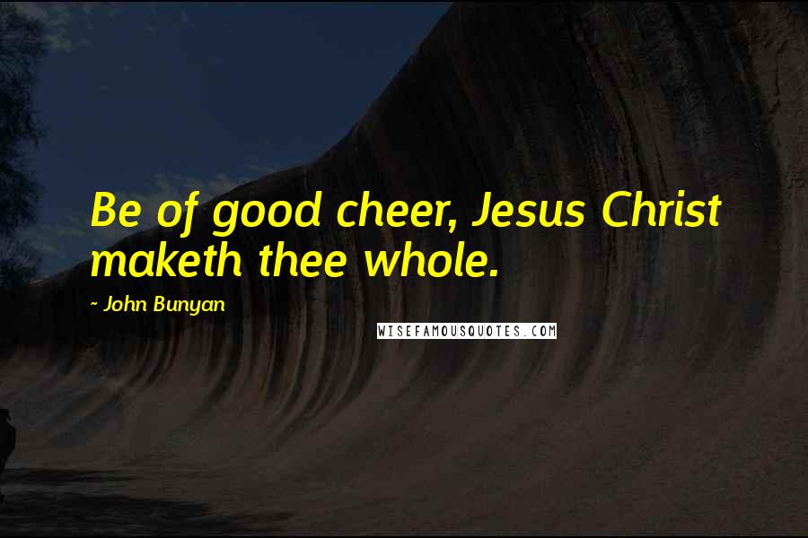 John Bunyan Quotes: Be of good cheer, Jesus Christ maketh thee whole.