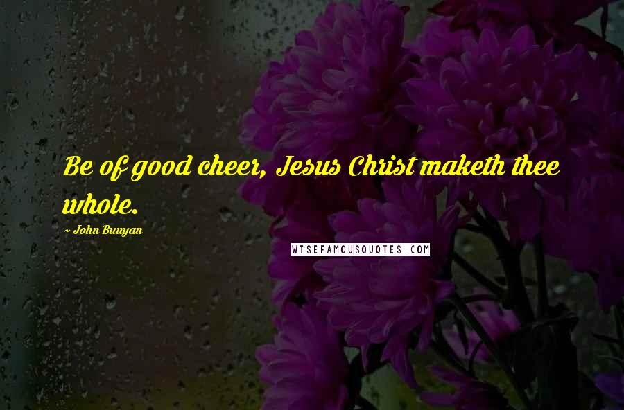 John Bunyan Quotes: Be of good cheer, Jesus Christ maketh thee whole.