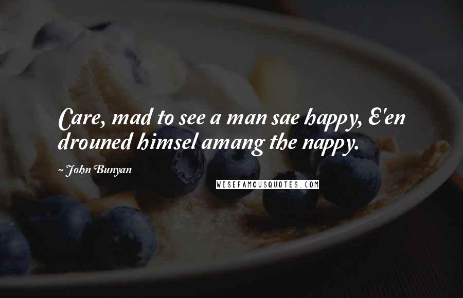 John Bunyan Quotes: Care, mad to see a man sae happy, E'en drouned himsel amang the nappy.