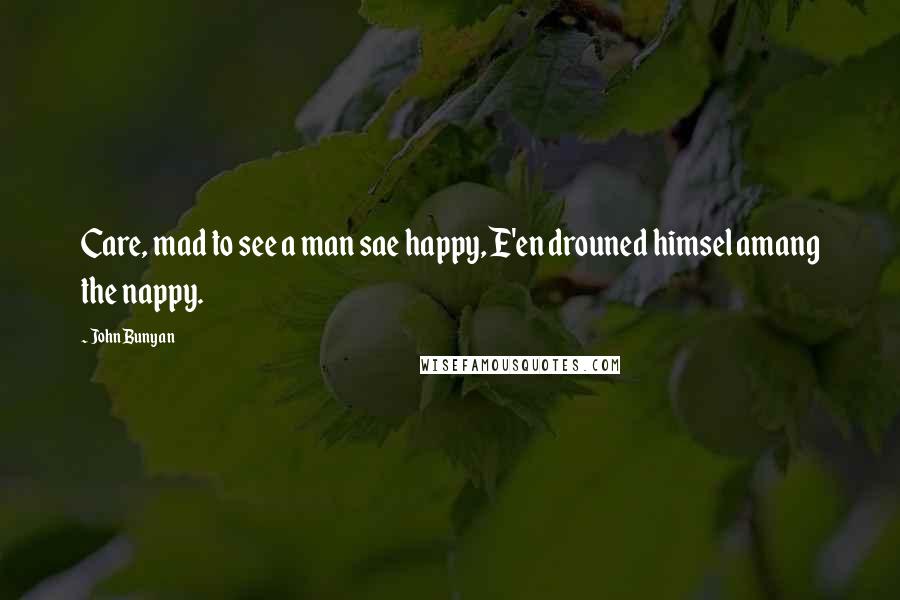 John Bunyan Quotes: Care, mad to see a man sae happy, E'en drouned himsel amang the nappy.