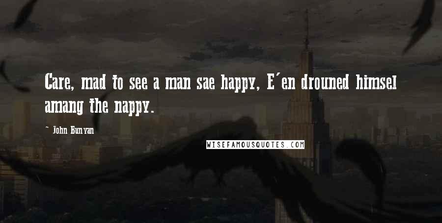 John Bunyan Quotes: Care, mad to see a man sae happy, E'en drouned himsel amang the nappy.