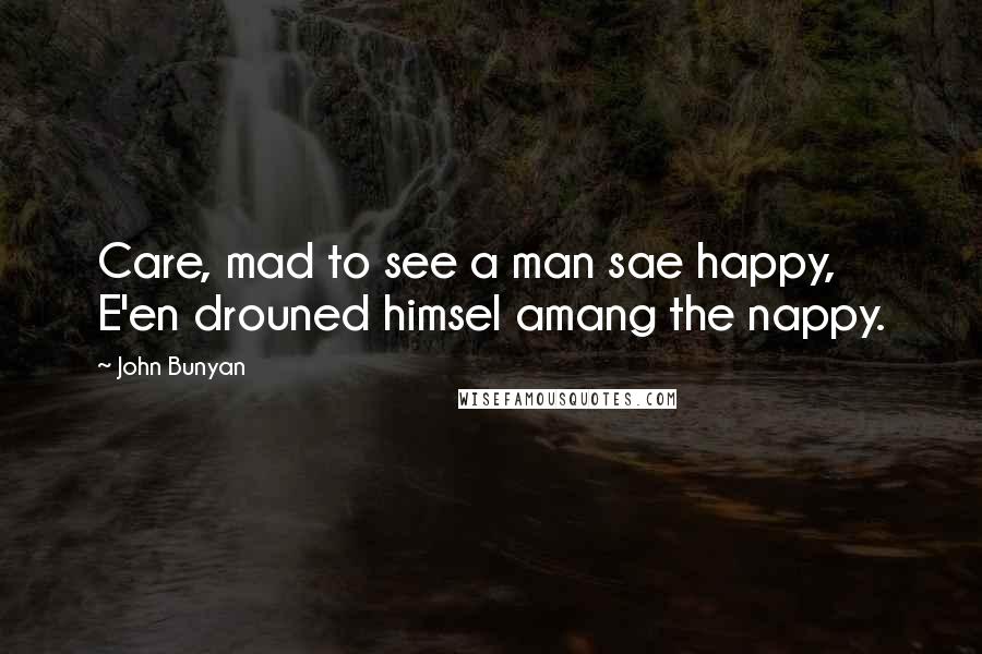 John Bunyan Quotes: Care, mad to see a man sae happy, E'en drouned himsel amang the nappy.