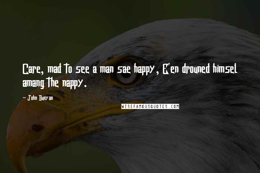 John Bunyan Quotes: Care, mad to see a man sae happy, E'en drouned himsel amang the nappy.