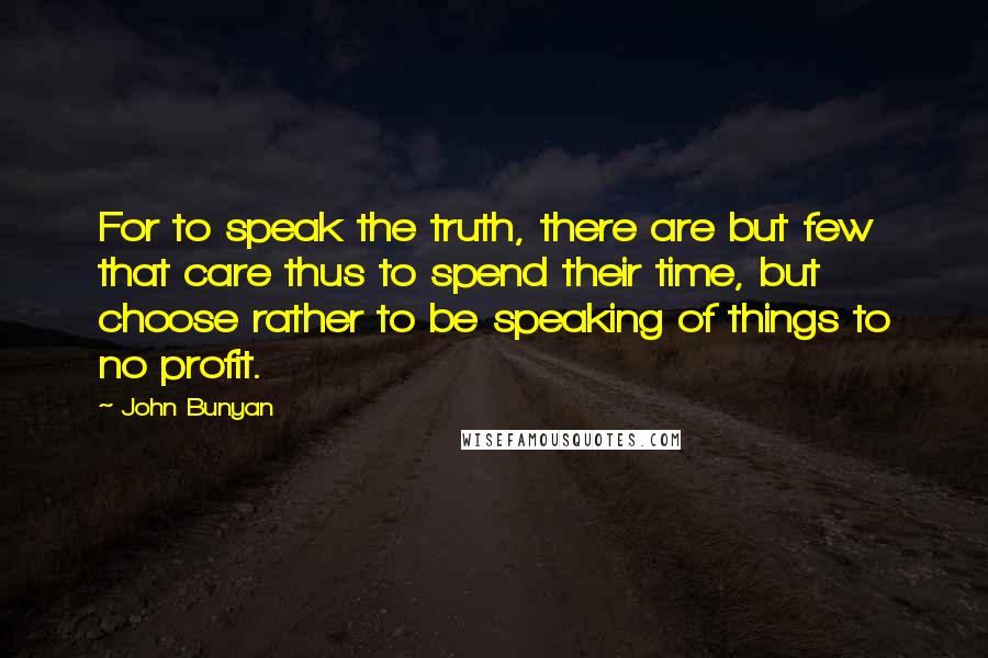 John Bunyan Quotes: For to speak the truth, there are but few that care thus to spend their time, but choose rather to be speaking of things to no profit.