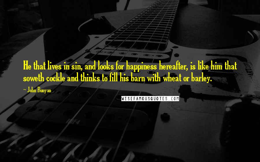 John Bunyan Quotes: He that lives in sin, and looks for happiness hereafter, is like him that soweth cockle and thinks to fill his barn with wheat or barley.