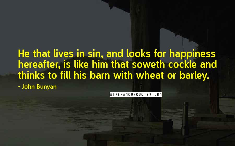 John Bunyan Quotes: He that lives in sin, and looks for happiness hereafter, is like him that soweth cockle and thinks to fill his barn with wheat or barley.