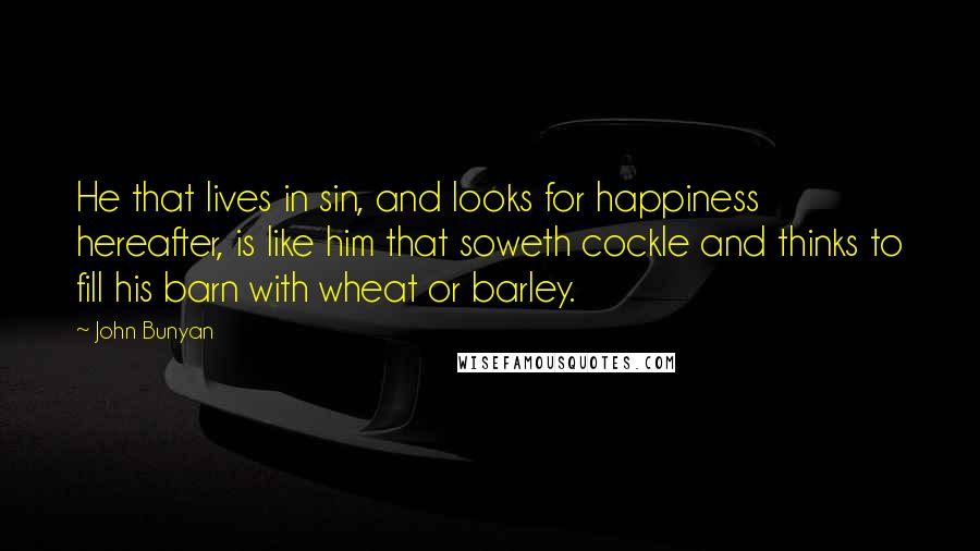 John Bunyan Quotes: He that lives in sin, and looks for happiness hereafter, is like him that soweth cockle and thinks to fill his barn with wheat or barley.