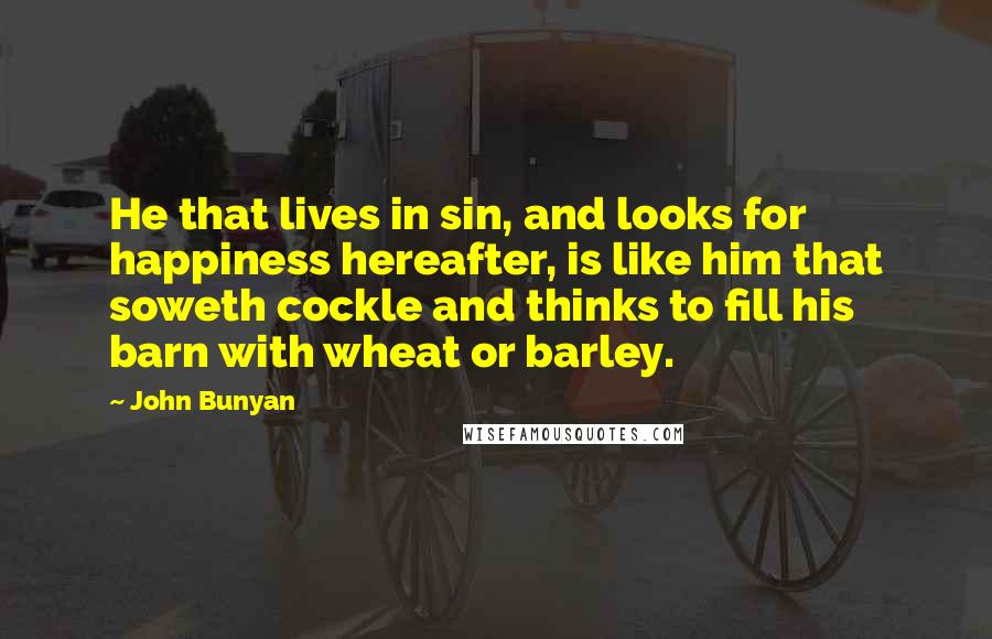 John Bunyan Quotes: He that lives in sin, and looks for happiness hereafter, is like him that soweth cockle and thinks to fill his barn with wheat or barley.