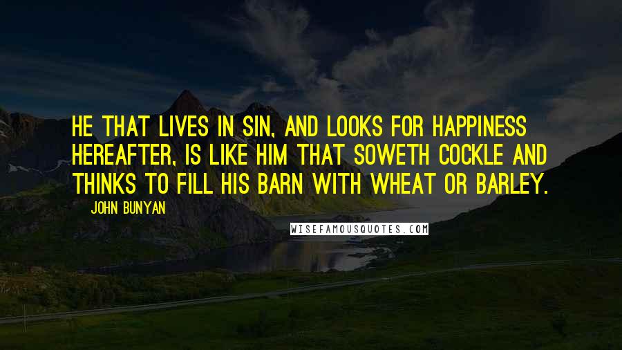 John Bunyan Quotes: He that lives in sin, and looks for happiness hereafter, is like him that soweth cockle and thinks to fill his barn with wheat or barley.