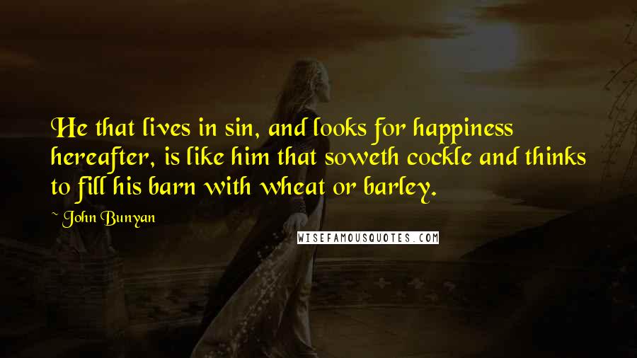 John Bunyan Quotes: He that lives in sin, and looks for happiness hereafter, is like him that soweth cockle and thinks to fill his barn with wheat or barley.