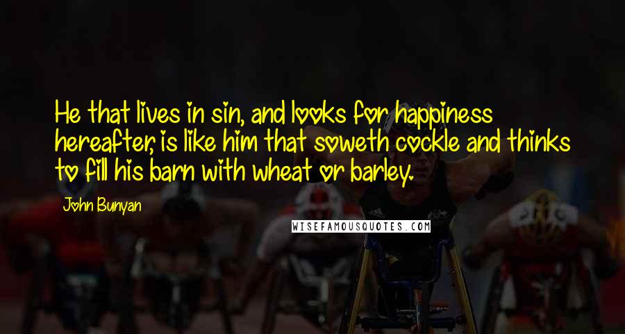 John Bunyan Quotes: He that lives in sin, and looks for happiness hereafter, is like him that soweth cockle and thinks to fill his barn with wheat or barley.