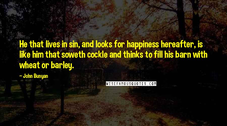 John Bunyan Quotes: He that lives in sin, and looks for happiness hereafter, is like him that soweth cockle and thinks to fill his barn with wheat or barley.