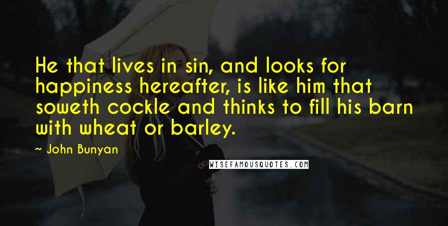 John Bunyan Quotes: He that lives in sin, and looks for happiness hereafter, is like him that soweth cockle and thinks to fill his barn with wheat or barley.