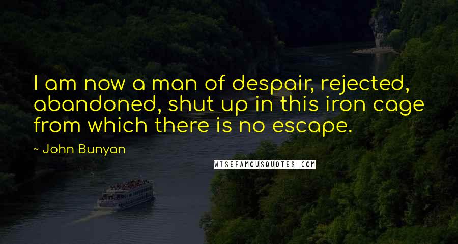 John Bunyan Quotes: I am now a man of despair, rejected, abandoned, shut up in this iron cage from which there is no escape.