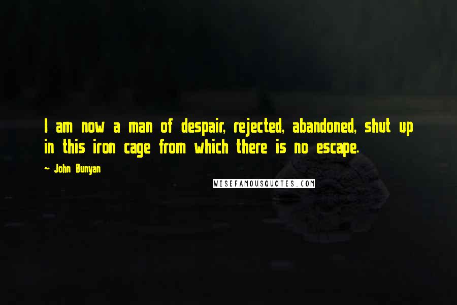 John Bunyan Quotes: I am now a man of despair, rejected, abandoned, shut up in this iron cage from which there is no escape.