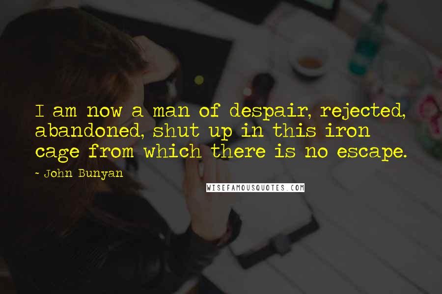 John Bunyan Quotes: I am now a man of despair, rejected, abandoned, shut up in this iron cage from which there is no escape.