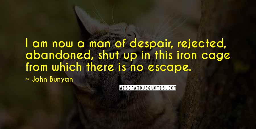 John Bunyan Quotes: I am now a man of despair, rejected, abandoned, shut up in this iron cage from which there is no escape.